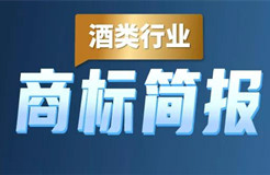 助力酒類企業(yè)提升品牌力和行業(yè)競爭力！酒類行業(yè)商標簡報請查收